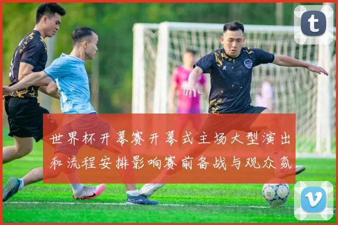 世界杯开幕赛开幕式主场大型演出和流程安排影响赛前备战与观众氛围