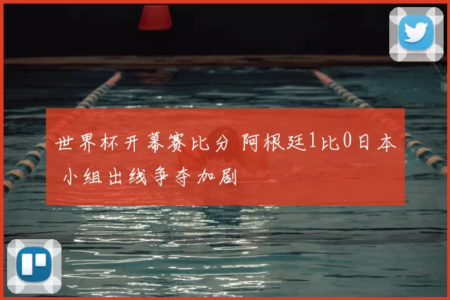 世界杯开幕赛比分 阿根廷1比0日本 小组出线争夺加剧
