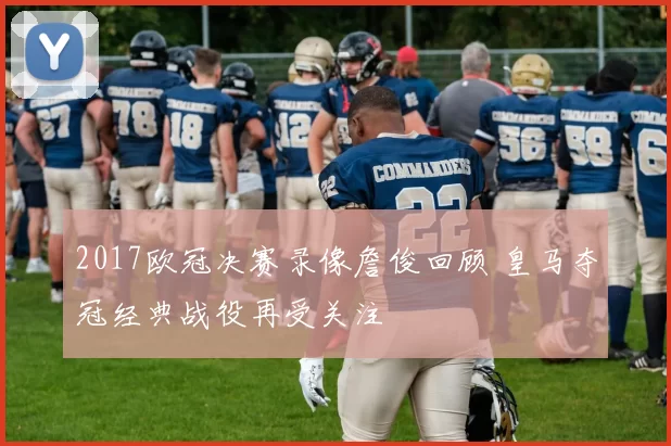 2017欧冠决赛录像詹俊回顾 皇马夺冠经典战役再受关注