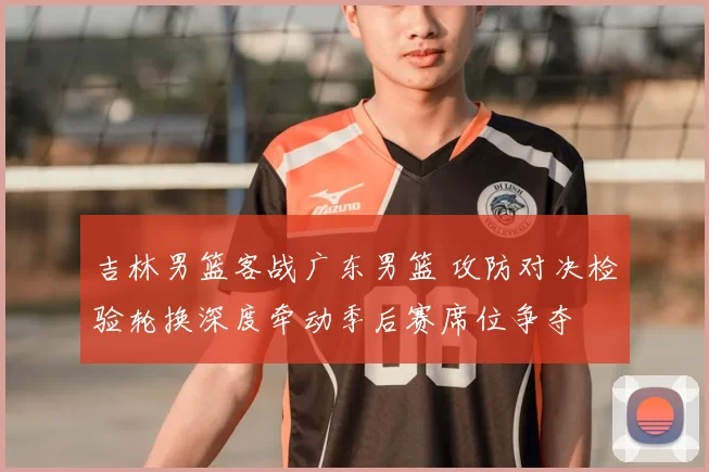 吉林男篮客战广东男篮 攻防对决检验轮换深度牵动季后赛席位争夺