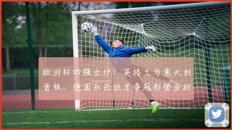 欧洲杯四强出炉:英格兰与意大利晋级,德国和西班牙争冠形势分析