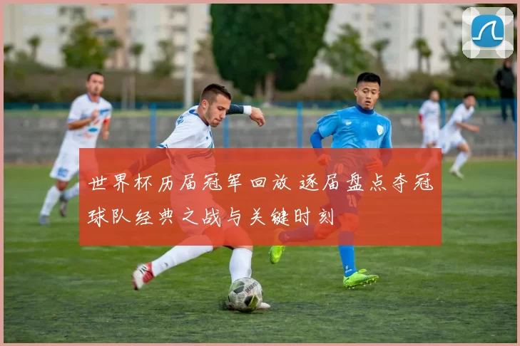 世界杯历届冠军回放 逐届盘点夺冠球队经典之战与关键时刻