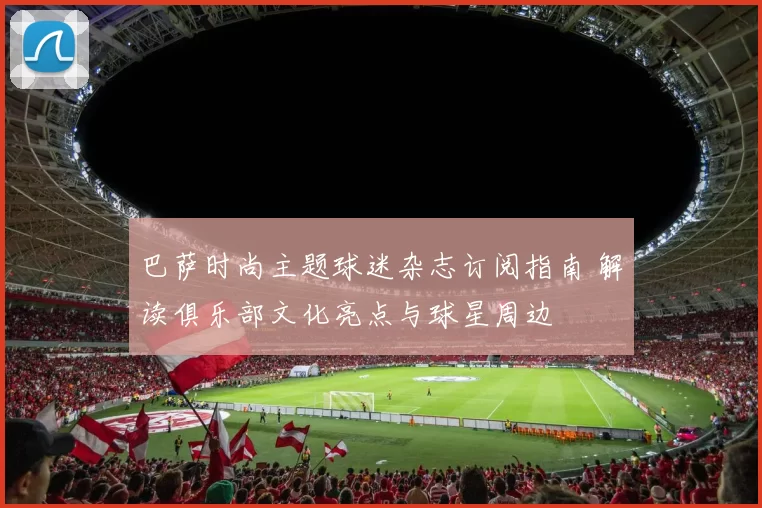 巴萨时尚主题球迷杂志订阅指南 解读俱乐部文化亮点与球星周边