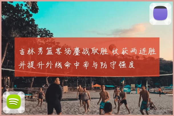 吉林男篮客场鏖战取胜 收获两连胜并提升外线命中率与防守强度