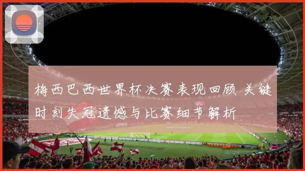 梅西巴西世界杯决赛表现回顾 关键时刻失冠遗憾与比赛细节解析