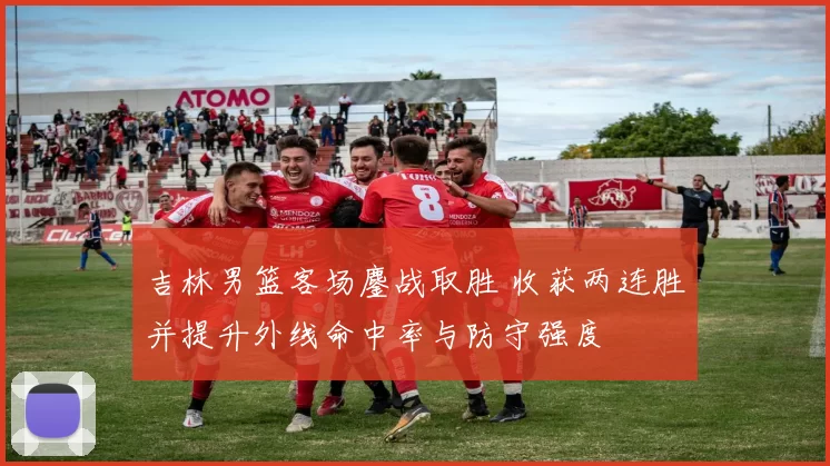 吉林男篮客场鏖战取胜 收获两连胜并提升外线命中率与防守强度