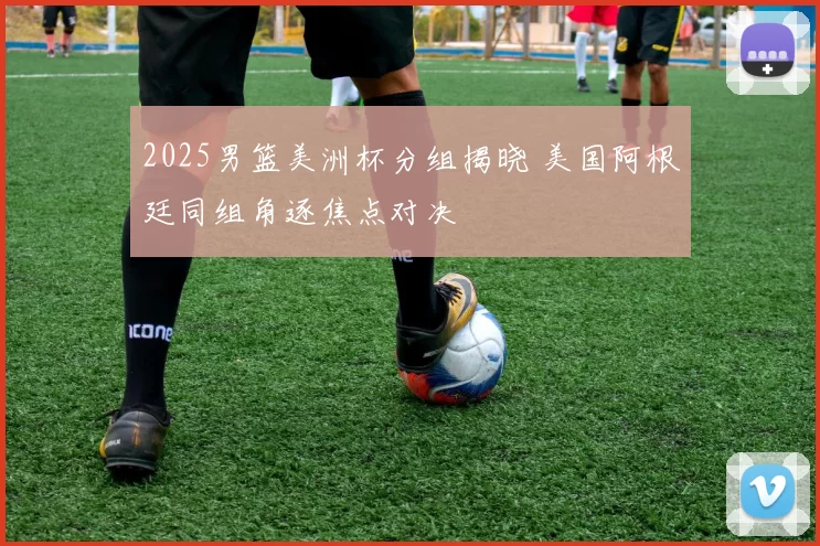 2025男篮美洲杯分组揭晓 美国阿根廷同组角逐焦点对决