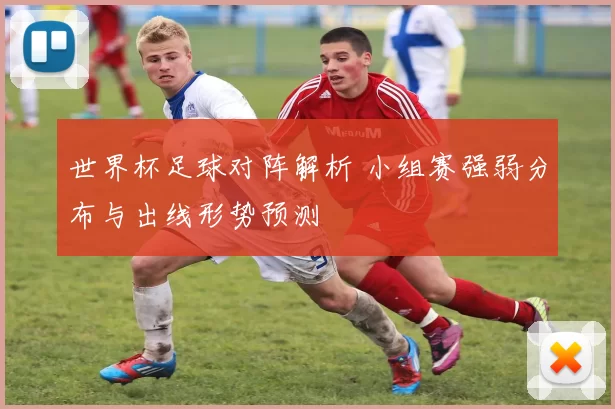 世界杯足球对阵解析 小组赛强弱分布与出线形势预测