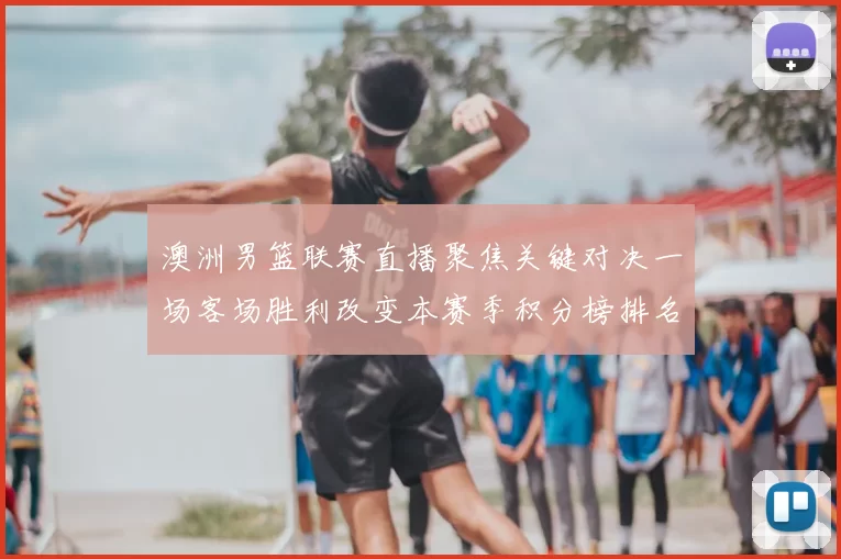 澳洲男篮联赛直播聚焦关键对决一场客场胜利改变本赛季积分榜排名