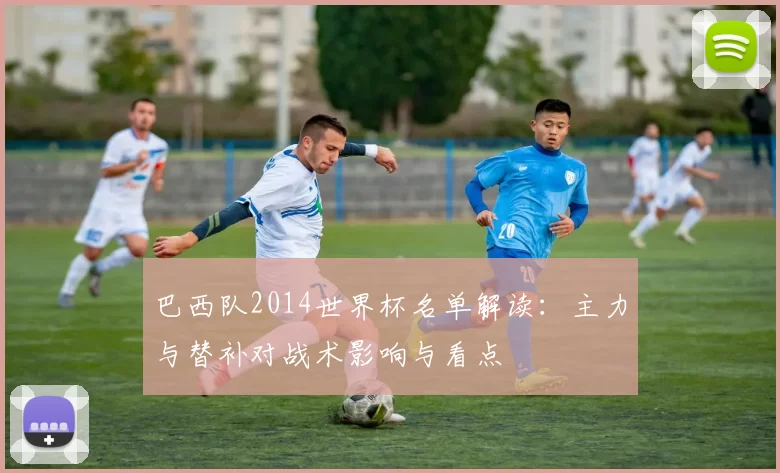 巴西队2014世界杯名单解读：主力与替补对战术影响与看点