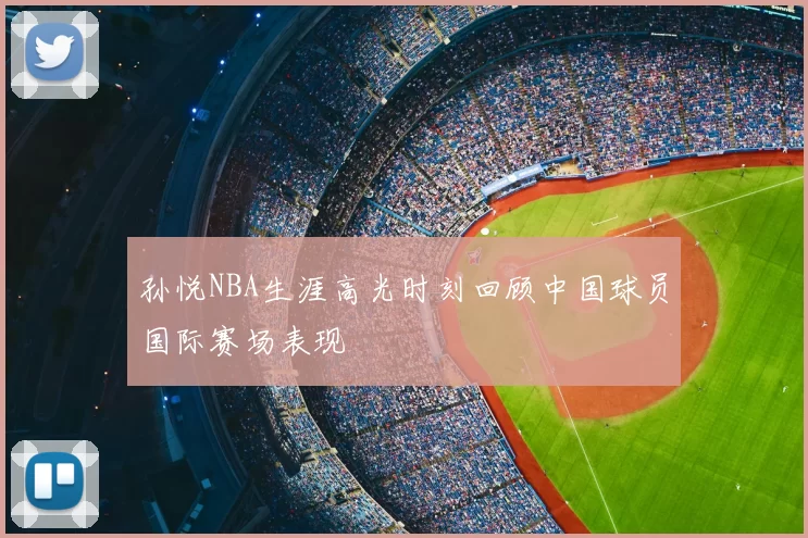 孙悦NBA生涯高光时刻回顾中国球员国际赛场表现