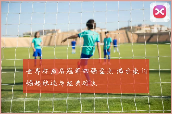 世界杯历届冠军四强盘点 揭示豪门崛起轨迹与经典对决