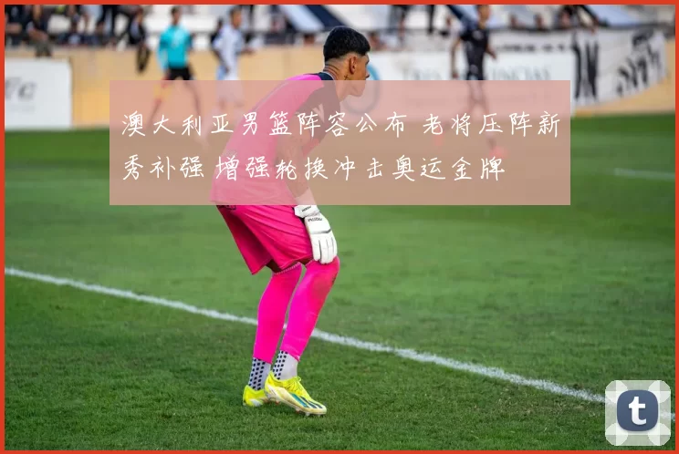 澳大利亚男篮阵容公布 老将压阵新秀补强 增强轮换冲击奥运金牌