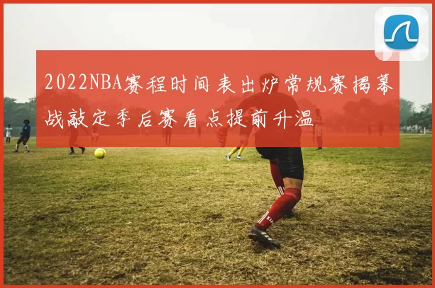 2022NBA赛程时间表出炉常规赛揭幕战敲定季后赛看点提前升温
