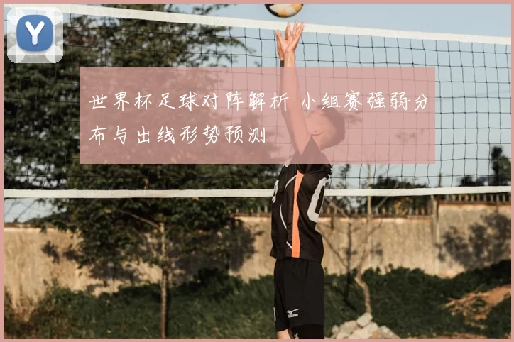世界杯足球对阵解析 小组赛强弱分布与出线形势预测