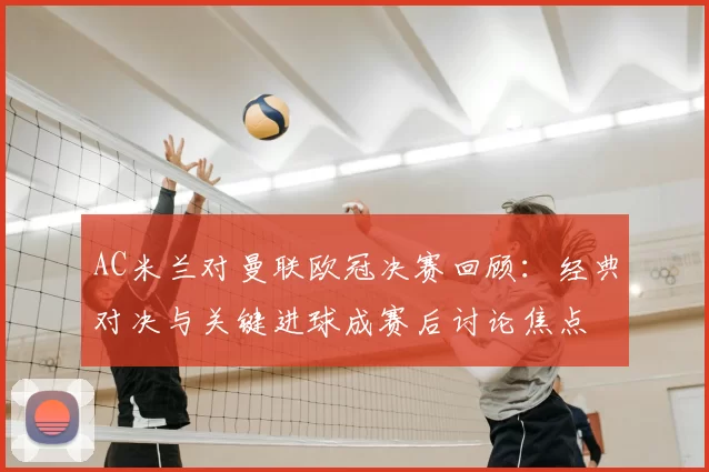 AC米兰对曼联欧冠决赛回顾:经典对决与关键进球成赛后讨论焦点