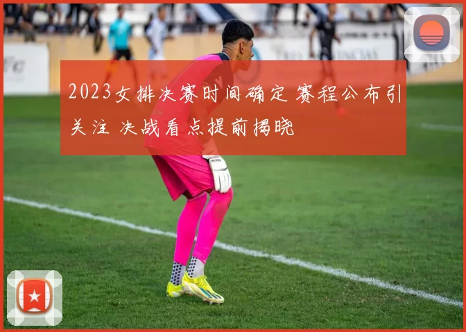 2023女排决赛时间确定 赛程公布引关注 决战看点提前揭晓