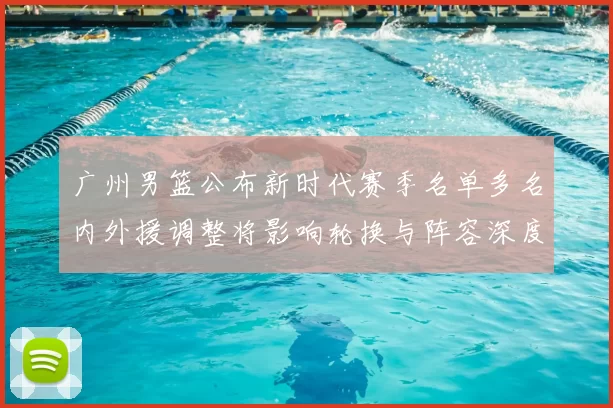 广州男篮公布新时代赛季名单多名内外援调整将影响轮换与阵容深度