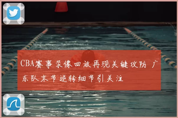 CBA赛事录像回放再现关键攻防 广东队末节逆转细节引关注