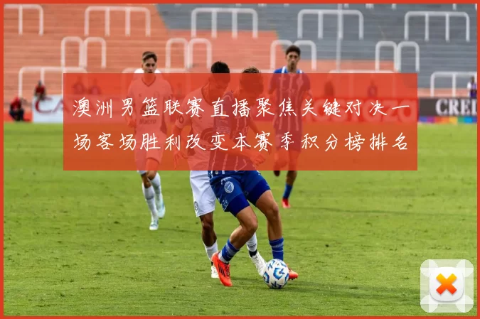 澳洲男篮联赛直播聚焦关键对决一场客场胜利改变本赛季积分榜排名