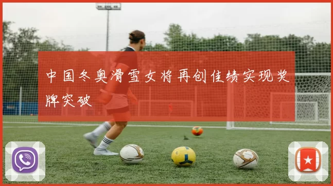 中国冬奥滑雪女将再创佳绩实现奖牌突破