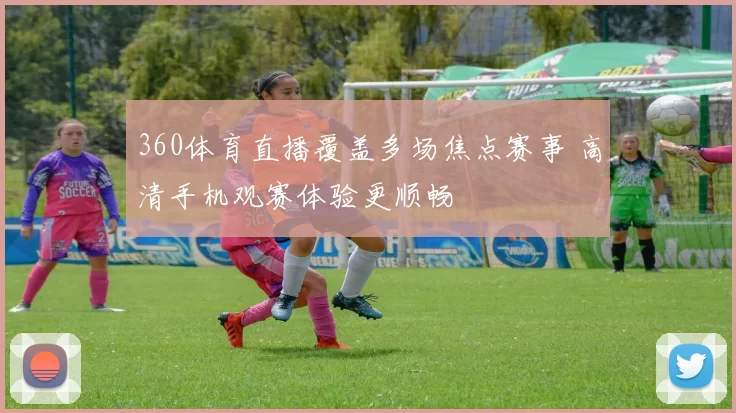 360体育直播覆盖多场焦点赛事 高清手机观赛体验更顺畅