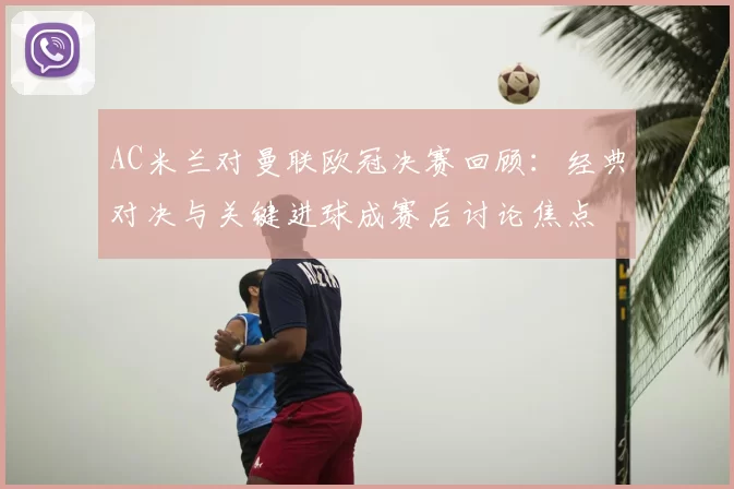 AC米兰对曼联欧冠决赛回顾:经典对决与关键进球成赛后讨论焦点