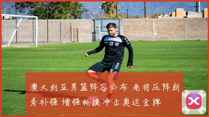 澳大利亚男篮阵容公布 老将压阵新秀补强 增强轮换冲击奥运金牌