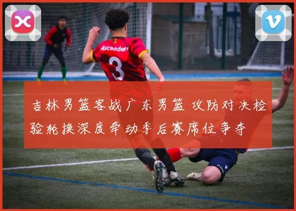 吉林男篮客战广东男篮 攻防对决检验轮换深度牵动季后赛席位争夺